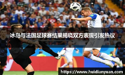 冰岛与法国足球赛结果揭晓双方表现引发热议